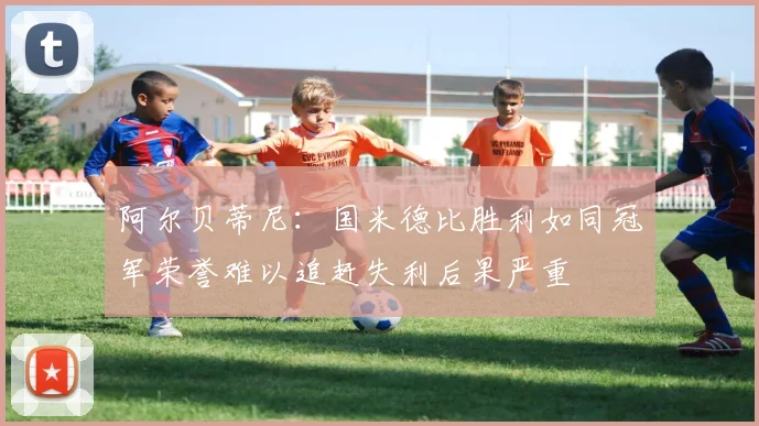 阿尔贝蒂尼：国米德比胜利如同冠军荣誉难以追赶失利后果严重